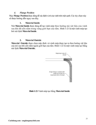 25
Cachdung.com - ungdungmaytinh.com
4. Flange Position
Mục Flange Position được dùng để xác định vị trí của vành trên một cạnh. Các tùy chọn này
sẽ được hướng dẫn ngay sau đây.
1. Material Inside
Nút Material Inside được dùng để tạo vành mép theo hướng mà vật liệu của vành
sau khi đã uốn nằm trong vùng giới hạn của tấm. Hình 1-21 là một vành mép tạo
bởi nút lệnh Material Inside.
2. Material Outside
Material Outside được chọn mặc định và vành mép được tạo ra theo hướng vật liệu
của nói sau khi uốn nằm ngoài giới hạn của tấm. Hình 1-22 là một vành mép tạo bằng
nút lệnh Material Outside.
Hình1-21 Vành mép tạo bằng Material Inside
 