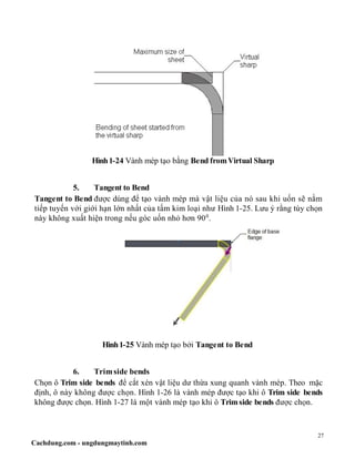 27
Cachdung.com - ungdungmaytinh.com
Hình1-24 Vành mép tạo bằng Bend fromVirtual Sharp
5. Tangent to Bend
Tangent to Bend được dùng để tạo vành mép mà vật liệu của nó sau khi uốn sẽ nằm
tiếp tuyến với giới hạn lớn nhất của tấm kim loại như Hình 1-25. Lưu ý rằng tùy chọn
này không xuất hiện trong nếu góc uốn nhỏ hơn 900
.
Hình1-25 Vành mép tạo bởi Tangent to Bend
6. Trim side bends
Chọn ô Trim side bends để cắt xén vật liệu dư thừa xung quanh vành mép. Theo mặc
định, ô này không được chọn. Hình 1-26 là vành mép được tạo khi ô Trim side bends
không được chọn. Hình 1-27 là một vành mép tạo khi ô Trimside bends được chọn.
 