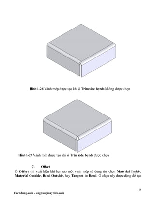28
Cachdung.com - ungdungmaytinh.com
Hình1-26 Vành mép được tạo khi ô Trimside bends không được chọn
Hình1-27 Vành mép được tạo khi ô Trimside bends được chọn
7. Offset
Ô Offset chỉ xuất hiện khi bạn tạo một vành mép sử dụng tùy chọn Material Inside,
Material Outside, Bend Outside, hay Tangent to Bend. Ô chọn này được dùng để tạo
 