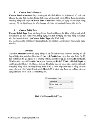 30
Cachdung.com - ungdungmaytinh.com
5. Custom Bend Allowance
Custom Bend Allowance được sử dụng để xác định khoản dư khi uốn và nó khác với
khoảng dư mặc định mà bạn đã xác định trong khi tạo vành cơ sở. Để sử dụng, ta mở rộng
mục này bằng cách chọn ô Custom Bend Allowance. Sau đó, sử dụng các tùy chọn trong
mục này để xác định lượng dư uốn cho góc uốn hiện tại như ta đã hướng dẫn ở trên.
6. Custom Relief Type
Custom Relief Type được sử dụng để xác định loại khoảng hở khác với loại mặc định
trong lúc ta tạo mặt vành cơ sở. Để áp dụng, bạn hãy mở rộng mục này bằng cách chọn
vào ô trê thanh tiêu đề của Custom Relief Type, như Hình 1-30.
Các loại khoảng hở có thể được định nghĩa cho chi tiết kim loại tấm được hướng dẫn ngay
sau đây.
1. Obround
Tùy chọn Obround được sử dụng để tạo ra sự lồi lõm cho các cạnh của khoảng hở kết
hợp với tấm kim loại được làm tròn. Ô Use relief ratio được chọn theo mặc định. Do đó,
bạn có thể sửa đổi giá trị của tỷ lệ khoảng hở bằng cách thiết lập giá trị trong Relief Ratio.
Nếu bạn xóa chọn ô Use relief ratio, các thanh trượt Relief Width và Relief Depth sẽ
xuất hiện, như Hình 1-31. Bạn có thể sửa đổi chiều rộng và chiều sâu cứu trợ một cách
riêng biệt bằng cách sử dụng chúng. Hình 1-32 là vành mép được tạo ra bằng cách sử
dụng obround relief với tỉ lệ mặc định. Hình 1-33 là vành mép được tạo ra bằng cách sử
dụng obround relief với tỉ lệ được thay đổi.
Hình1-30 Custom Relief Type
 