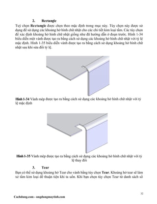 32
Cachdung.com - ungdungmaytinh.com
2. Rectangle
Tuỳ chọn Rectangle được chọn theo mặc định trong mục này. Tùy chọn này được sử
dụng để sử dụng các khoảng hở hình chữ nhật cho các chi tiết kim loại tấm. Các tùy chọn
để xác định khoảng hở hình chữ nhật giống như đã hướng dẫn ở đoạn trước. Hình 1-34
biểu diễn một vành được tạo ra bằng cách sử dụng các khoảng hở hình chữ nhật với tỷ lệ
mặc định. Hình 1-35 biểu diễn vành được tạo ra bằng cách sử dụng khoảng hở hình chữ
nhật sau khi sửa đổi tỷ lệ.
Hình1-34 Vành mép được tạo ra bằng cách sử dụng các khoảng hở hình chữ nhật với tỷ
lệ mặc định
Hình1-35 Vành mép được tạo ra bằng cách sử dụng các khoảng hở hình chữ nhật với tỷ
lệ thay đổi
3. Tear
Bạn có thể sử dụng khoảng hở Tear cho vành bằng tùy chọn Tear. Khoảng hở tear sẽ làm
xẻ tấm kim loại để thuận tiện khi ta uốn. Khi bạn chọn tùy chọn Tear từ danh sách sổ
 