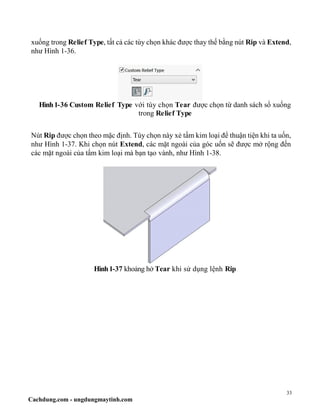 33
Cachdung.com - ungdungmaytinh.com
xuống trong Relief Type, tất cả các tùy chọn khác được thay thế bằng nút Rip và Extend,
như Hình 1-36.
Hình1-36 Custom Relief Type với tùy chọn Tear được chọn từ danh sách sổ xuống
trong Relief Type
Nút Rip được chọn theo mặc định. Tùy chọn này xẻ tấm kim loại để thuận tiện khi ta uốn,
như Hình 1-37. Khi chọn nút Extend, các mặt ngoài của góc uốn sẽ được mở rộng đến
các mặt ngoài của tấm kim loại mà bạn tạo vành, như Hình 1-38.
Hình1-37 khoảng hở Tear khi sử dụng lệnh Rip
 