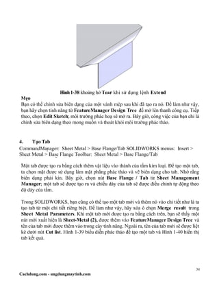 34
Cachdung.com - ungdungmaytinh.com
Hình1-38 khoảng hở Tear khi sử dụng lệnh Extend
Mẹo
Bạn có thể chỉnh sửa biên dạng của một vành mép sau khi đã tạo ra nó. Để làm như vậy,
bạn hãy chọn tính năng từ FeatureManager Design Tree để mở lên thanh công cụ. Tiếp
theo, chọn Edit Sketch; môi trường phác hoạ sẽ mở ra. Bây giờ, công việc của bạn chỉ là
chỉnh sửa biên dạng theo mong muốn và thoát khỏi môi trường phác thảo.
4. Tạo Tab
CommandManager: Sheet Metal > Base Flange/Tab SOLIDWORKS menus: Insert >
Sheet Metal > Base Flange Toolbar: Sheet Metal > Base Flange/Tab
Một tab được tạo ra bằng cách thêm vật liệu vào thành của tấm kim loại. Để tạo một tab,
ta chọn mặt được sử dụng làm mặt phẳng phác thảo và vẽ biên dạng cho tab. Nhớ rằng
biên dạng phải kín. Bây giờ, chọn nút Base Flange / Tab từ Sheet Management
Manager; một tab sẽ được tạo ra và chiều dày của tab sẽ được điều chỉnh tự động theo
độ dày của tấm.
Trong SOLIDWORKS, bạn cũng có thể tạo một tab mới và thêm nó vào chi tiết như là ta
tạo tab từ một chi tiết riêng biệt. Để làm như vậy, hãy xóa ô chọn Merge result trong
Sheet Metal Parameters. Khi một tab mới được tạo ra bằng cách trên, bạn sẽ thấy một
nút mới xuất hiện là Sheet-Metal (2), được thêm vào FeatureManager Design Tree và
tên của tab mới được thêm vào trong cây tính năng. Ngoài ra, tên của tab mới sẽ được liệt
kê dưới nút Cut list. Hình 1-39 biểu diễn phác thảo để tạo một tab và Hình 1-40 hiển thị
tab kết quả.
 