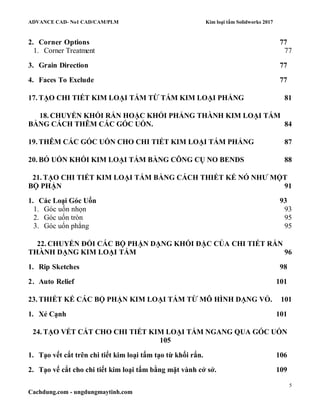 ADVANCE CAD- No1 CAD/CAM/PLM Kim loại tấm Solidworks 2017
5
Cachdung.com - ungdungmaytinh.com
2. Corner Options 77
1. Corner Treatment 77
3. Grain Direction 77
4. Faces To Exclude 77
17. TẠO CHI TIẾT KIM LOẠI TẤM TỪ TẤM KIM LOẠI PHẲNG 81
18. CHUYỂN KHỐI RẮN HOẶC KHỐI PHẲNG THÀNH KIM LOẠI TẤM
BẰNG CÁCH THÊM CÁC GÓC UỐN. 84
19. THÊM CÁC GÓC UỐN CHO CHI TIẾT KIM LOẠI TẤM PHẲNG 87
20. BỎ UỐN KHỐI KIM LOẠI TẤM BẰNG CÔNG CỤ NO BENDS 88
21. TẠO CHI TIẾT KIM LOẠI TẤM BẰNG CÁCH THIẾT KẾ NÓ NHƯ MỘT
BỘ PHẬN 91
1. Các Loại Góc Uốn 93
1. Góc uốn nhọn 93
2. Góc uốn tròn 95
3. Góc uốn phẳng 95
22. CHUYỂN ĐỔI CÁC BỘ PHẬN DẠNG KHỐI ĐẶC CỦA CHI TIẾT RẮN
THÀNH DẠNG KIM LOẠI TẤM 96
1. Rip Sketches 98
2. Auto Relief 101
23. THIẾT KẾ CÁC BỘ PHẬN KIM LOẠI TẤM TỪ MÔ HÌNH DẠNG VỎ. 101
1. Xẻ Cạnh 101
24. TẠO VẾT CẮT CHO CHI TIẾT KIM LOẠI TẤM NGANG QUA GÓC UỐN
105
1. Tạo vết cắt trên chi tiết kim loại tấm tạo từ khối rắn. 106
2. Tạo vế cắt cho chi tiết kim loại tấm bằng mặt vành cở sở. 109
 