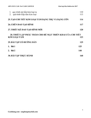 ADVANCE CAD- No1 CAD/CAM/PLM Kim loại tấm Solidworks 2017
6
Cachdung.com - ungdungmaytinh.com
1. quy trình mở tấm kim loại ra 110
2. quá trình Gấp tấm kim loại 113
25. TẠO CHI TIẾT KIM LOẠI TẤM DẠNG TRỤ VÀ DẠNG CÔN 114
26. CHÈN DAO TẠO HÌNH 117
27. THIẾT KẾ DAO TẠO HÌNH MỚI 120
28. THIẾT LẬP PHÁC THẢO CHO BỀ MẶT TRIỂN KHAI CỦA CHI TIẾT
KIM LOẠI TẤM 123
29. BÀI TẬP CÓ HƯỚNG DẪN 125
1. Bài 1 125
2. Bài 2 140
30. BÀI TẬP THỰC HÀNH 160
 