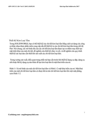 ADVANCE CAD- No1 CAD/CAM/PLM Kim loại tấm Solidworks 2017
7
Cachdung.com - ungdungmaytinh.com
Thiết Kế Kim Loại Tấm
Trong SOLIDWORKS, bạn có thể thiết kế các chi tiết kim loại tấm bằng cách sử dụng các công
cụ khác nhau được phần mềm cung cấp sẵn để thiết kế ra các chi tiết kim loại tấm trong chế độ
Part. Nói chung, các mô hình rắn của các chi tiết kim loại tấm được tạo ra nhằm mục đích tạo
mặt triển khai của một chi tiết, để nghiên cứu thiết kế chày và cối, và để nghiên cứu quy trình
thiết kế các loại dao cần thiết khi sản xuất các chi tiết kim loại tấm.
Trong xưởng sản xuất, điều quan trọng nhất mà bạn cần trước khi thiết kế dụng cụ dập, dụng cụ
uốn hoặc bất kỳ dụng cụ nào khác để tạo kim loại tấm là mặt khai triển của nó.
Hình 1-1 là mô hình của một chi tiết kim loại tấm và Hình 1-2 mặt khai triển của nó. Mặt khai
triển của một chi tiết kim loại tấm có được khi ta trải chi tiết kim loại tấm lên một mặt phẳng,
xem Hình 1-2.
 