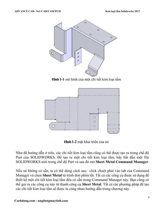 ADVANCE CAD- No1 CAD/CAM/PLM Kim loại tấm Solidworks 2017
8
Cachdung.com - ungdungmaytinh.com
Hình1-1 mô hình của một chi tiết kim loại tấm
Hình1-2 mặt khai triển của nó
Như đã hướng dẫn ở trên, các chi tiết kim loại tấm cũng có thể được tạo ra trong chế độ
Part của SOLIDWORKS. Để tạo ra một chi tiết kim loại tấm, hãy bắt đầu một file
SOLIDWORKS mới trong chế độ Part và sau đó mở Sheet Metal Command Manager.
Nếu nó không có sẵn, ta có thể dùng cách sau: click chuột phải vào tab của Command
Manager và chọn Sheet Metal từ trình đơn phím tắt. Tất cả các công cụ được sử dụng để
thiết kế một chi tiết kim loại tấm đều có sẵn trong Command Manager này. Bạn cũng có
thể gọi ra các công cụ này từ thanh công cụ Sheet Metal. Tất cả các phương pháp để tạo
các chi tiết kim loại tấm sẽ được ta cùng nhau hướng dẫn trong chương này.
 