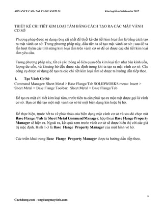 ADVANCE CAD- No1 CAD/CAM/PLM Kim loại tấm Solidworks 2017
9
Cachdung.com - ungdungmaytinh.com
THIẾT KẾ CHI TIẾT KIM LOẠI TẤM BẰNG CÁCH TẠO RA CÁC MẶT VÀNH
CƠ SỞ
Phương pháp được sử dụng rộng rãi nhất để thiết kế chi tiết kim loại tấm là bằng cách tạo
ra mặt vành cơ sở. Trong phương pháp này, đầu tiên ta sẽ tạo mặt vành cơ sở ; sau đó ta
lần lượt thêm các tính năng kim loại tấm trên vành cơ sở để có được các chi tiết kim loại
tấm yêu cầu.
Trong phương pháp này, tất cả các thông số liên quan đến kim loại tấm như bán kính uốn,
lượng dư uốn, và khoảng hở đều được xác định trong khi ta tạo ra mặt vành cơ sở. Các
công cụ được sử dụng để tạo ra các chi tiết kim loại tấm sẽ được ta hướng dẫn tiếp theo.
1. Tạo Vành Cơ Sở
Command Manager: Sheet Metal > Base Flange/Tab SOLIDWORKS menu: Insert >
Sheet Metal > Base Flange Toolbar: Sheet Metal > Base Flange/Tab
Để tạo ra một chi tiết kim loại tấm, trước tiên ta cần phải tạo ra một mặt được gọi là vành
cơ sở. Bạn có thể tạo một mặt vành cơ sở từ một biên dạng kín hoặc bị hở.
Để thực hiện, trước hết ta vẽ phác thảo của biên dạng mặt vành cơ sở và sau đó chọn nút
Base Flange /Tab từ Sheet Metal CommandManager; hộp thoại Base Flange Property
Manager sẽ hiện ra. Ngoài ra, kết quả xem trước vành cơ sở sẽ được hiển thị với các giá
trị mặc định. Hình 1-3 là Base Flange Property Manager của một hình vẽ hở.
Các triển khai trong Base Flange Property Manager được ta hướng dẫn tiếp theo.
 