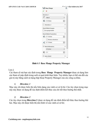 ADVANCE CAD- No1 CAD/CAM/PLM Kim loại tấm Solidworks 2017
10
Cachdung.com - ungdungmaytinh.com
Hình1-3 Base Flange Property Manager
Lưu ý
Các tham số mà bạn xác định trong Base Flange Property Manager được sử dụng làm
các tham số mặc định trong suốt cả quá trình thực hiện. Tuy nhiên, bạn có thể sửa đổi các
giá trị này bằng cách sử dụng hộp thoại Property Manager của các công cụ khác.
1. Direction 1
Mục này chỉ được hiển thị nếu biên dạng của vành cơ sở là hở. Các tùy chọn trong mục
này này được sử dụng để xác định điểm kết thúc của chi tiết theo hướng thứ nhất.
2. Direction 2
Các tùy chọn trong Direction 2 được sử dụng để xác định điểm kết thúc theo hướng thứ
hai. Mục này chỉ được hiển thị nếu hình vẽ của vành cơ sở hở.
 