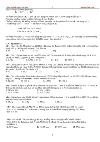 Kim loại tác dụng với axit dayhoc24h.com
Nếu axit thiếu: có thêm phản ứng
Fe + Fe3+
→ Fe2+
+ Nếu bài toán cho hh ( KL + oxit KL ) tác dụng với dd axit HCl, H2SO4 loãng thì cần lưu ý:
Phản ứng hóa học ưu tiên oxit KL trước sau đó mới đến KL
Cần lưu ý khả năng KL không tác dụng với axit nhưng lại tác dụng với muối do oxit KL tác dụng tạo ra.
VD: Hỗn hợp ( Cu + Fe2O3 ) + dd H2SO4 loãng ( hoặc HCl )
2 3 3 2
3 2 2
Fe O HCl FeCl H O
Cu FeCl FeCl CuCl
+ → +
+ → +
+ Nếu bài toán cho KL vào dd chứa đồng thời các cation : H+
, Fe3+
, Cu2+
, Ag+
, ... thì phản ứng xảy ra theo thứ tự
cation nào có tính oxi hóa mạnh hơn thì bị khử trước ( theo quy tăc α )
II. Ví dụ minh họa:
VD1: Cho 37,8 g KL M tan hết vào dd H2SO4 đặc nóng thu được 36,96 lít ( đktc) hh hai khí SO2 và H2S có khối
lượng 101,1g ( không có S trong dd). Xác định M
A. Fe B. Al C. Zn D. Mg
VD2: Cho 13,5g bột nhôm tan hết vào 1000 ml dd HCl 2M, thu được dd X. Dung dịch này tác dụng với V lít dd
NaOH 2M được 23,4 gam Al(OH)3. Tính giá trị V
A. 0,7 lit B. 0,7 lít và 1,1 lít C. 1,1 lít D. 0,896 lít
VD3: Cho m gam hh ( Cu + Fe2O3) vào dd H2SO4 loãng ( dư ), khuấy đều cho phản ứng xảy ra hoàn toàn thấy có
4 gam KL không tan và dd X. Cho NH3 (tới dư) vào dd X, lọc kết tủa, nung trong không khí đến khối lượng không
đổi còn lại 16g chất rắn. Giá trị của m là
A. 32 B. 19,2 C. 35,2 D. 15,2
VD4: Cho 10,8 gam bột Al tan hoàn toàn trong dd HNO3 loãng thấy thoát ra 3 khí N2, N2O, NO tỉ lệ mol tương
ứng 1:1:2 ( không có NH4NO3). Thể tích 3 khí trên ở đktc là:
A. 22,4 lít B. 3,36 lít C. 4,48 lít D. 6,72 lít
VD5: Hòa tan 10,5g hh X gồm K và Al vào nước thu được dd X. Thêm từ từ đến hết 100ml dd HCl 1M vào dd X
thì trong dd X bắt đầu xuất hiện kết tủa. Phần trăm khối lượng của K và Al trong X lần lượt là:
A. 64% và 36% B. 36% và 64%
C. 26 % và 74% D. 74% và 26%
VD6: Hòa tan hoàn toàn 20g hh Mg và Fe vào dd axit HCl dư thu được 11,2 lít khí(đKTC) và dd X. Cô cạn dd thu
được bao nhiêu gam muối khan?
A. 35,5 g B. 45,5g C. 55,5g D. 65,5g
VD7: Cho m gam h n h p Mg, Al vào 250 ml dung d ch X ch a h n h p axit HCl 1M và axitỗ ợ ị ứ ỗ ợ
H2SO4 0,5M, thu c 5,32 lít Hđượ 2 ( ktc) và dung d ch Y (coi th tích dung d ch không i). Dungđ ị ể ị đổ
d ch Y có pHị
VD8: Hoà tan h t 7,74 gam h n h p b t Mg, Al b ng 500 ml dung d ch h n h p HCl 1M vàế ỗ ợ ộ ằ ị ỗ ợ
H2SO4 0,28M thu c dung d ch X và 8,736 lít khí Hđượ ị 2 ( ktc). Cô c n dung d ch X thu c l ngđ ạ ị đượ ượ
mu i khan làố
A. 38,93 gam. B. 103,85 gam. C. 25,95 gam. D. 77,86 gam.
2
2
 