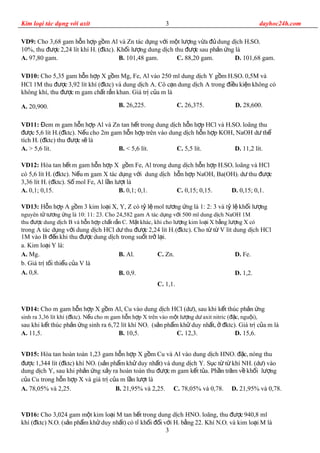 Kim loại tác dụng với axit dayhoc24h.com
VD9: Cho 3,68 gam h n h p g m Al và Zn tác d ng v i m t l ng v a dung d ch Hỗ ợ ồ ụ ớ ộ ượ ừ đủ ị 4SO4
10%, thu c 2,24 lít khí Hđượ 2 ( ktc). Kh i l ng dung d ch thu c sau ph n ng làđ ố ượ ị đượ ả ứ
A. 97,80 gam. B. 101,48 gam. C. 88,20 gam. D. 101,68 gam.
VD10: Cho 5,35 gam h n h p X g m Mg, Fe, Al vào 250 ml dung d ch Y g m Hỗ ợ ồ ị ồ 2SO4 0,5M và
HCl 1M thu c 3,92 lít khí ( ktc) và dung d ch A. Cô c n dung d ch A trong i u ki n không cóđượ đ ị ạ ị đ ề ệ
không khí, thu c m gam ch t r n khan. Giá tr c a m làđượ ấ ắ ị ủ
A. 20,900. B. 26,225. C. 26,375. D. 28,600.
VD11: em m gam h n h p Al và Zn tan h t trong dung d ch h n h p HCl và HĐ ỗ ợ ế ị ỗ ợ 2SO4 loãng thu
c 5,6 lít Hđượ 2 ( ktc). N u cho 2m gam h n h p trên vào dung d ch h n h p KOH, NaOH d thđ ế ỗ ợ ị ỗ ợ ư ể
tích H2 ( ktc) thu c s làđ đượ ẽ
A. > 5,6 lít. B. < 5,6 lít. C. 5,5 lít. D. 11,2 lít.
VD12: Hòa tan h t m gam h n h p X g m Fe, Al trong dung d ch h n h p Hế ỗ ợ ồ ị ỗ ợ 2SO4 loãng và HCl
có 5,6 lít H2 ( ktc). N u m gam X tác d ng v i dung d ch h n h p NaOH, Ba(OH)đ ế ụ ớ ị ỗ ợ 2 d thu cư đượ
3,36 lít H2 ( ktc). S mol Fe, Al l n l t làđ ố ầ ượ
A. 0,1; 0,15. B. 0,1; 0,1. C. 0,15; 0,15. D. 0,15; 0,1.
VD13: H n h p A g m 3 kim lo i X, Y, Z có t l mol t ng ng là 1: 2: 3 và t l kh i l ngỗ ợ ồ ạ ỷ ệ ươ ứ ỷ ệ ố ượ
nguyên t t ng ng là 10: 11: 23. Cho 24,582 gam A tác d ng v i 500 ml dung d ch NaOH 1Mử ươ ứ ụ ớ ị
thu c dung d ch B và h n h p ch t r n C. M t khác, khi cho l ng kim lo i X b ng l ng X cóđượ ị ỗ ợ ấ ắ ặ ượ ạ ằ ượ
trong A tác d ng v i dung d ch HCl d thu c 2,24 lít Hụ ớ ị ư đượ 2 ( ktc). Cho t t V lít dung d ch HClđ ừ ừ ị
1M vào B n khi thu c dung d ch trong su t tr l i.đế đượ ị ố ở ạ
a. Kim lo i Y là:ạ
A. Mg.
b. Giá tr t i thi u c a V làị ố ể ủ
A. 0,8.
B. Al.
B. 0,9.
C. Zn.
C. 1,1.
D. Fe.
D. 1,2.
VD14: Cho m gam h n h p X g m Al, Cu vào dung d ch HCl (d ), sau khi k t thúc ph n ngỗ ợ ồ ị ư ế ả ứ
sinh ra 3,36 lít khí ( ktc). N u cho m gam h n h p X trên vào m t l ng d axit nitric ( c, ngu i),đ ế ỗ ợ ộ ượ ư đặ ộ
sau khi k t thúc ph n ng sinh ra 6,72 lít khí NOế ả ứ 2 (s n ph m kh duy nh t, ktc). Giá tr c a m làả ẩ ử ấ ở đ ị ủ
A. 11,5. B. 10,5. C. 12,3. D. 15,6.
VD15: Hòa tan hoàn toàn 1,23 gam h n h p X g m Cu và Al vào dung d ch HNOỗ ợ ồ ị 3 c, nóng thuđặ
c 1,344 lít ( ktc) khí NOđượ đ 2 (s n ph m kh duy nh t) và dung d ch Y. S c t t khí NHả ẩ ử ấ ị ụ ừ ừ 3 (d ) vàoư
dung d ch Y, sau khi ph n ng x y ra hoàn toàn thu c m gam k t t a. Ph n tr m v kh i l ngị ả ứ ả đượ ế ủ ầ ă ề ố ượ
c a Cu trong h n h p X và giá tr c a m l n l t làủ ỗ ợ ị ủ ầ ượ
A. 78,05% và 2,25. B. 21,95% và 2,25. C. 78,05% và 0,78. D. 21,95% và 0,78.
VD16: Cho 3,024 gam m t kim lo i M tan h t trong dung d ch HNOộ ạ ế ị 3 loãng, thu c 940,8 mlđượ
khí ( ktc) Nđ xOy (s n ph m kh duy nh t) có t kh i i v i Hả ẩ ử ấ ỉ ố đố ớ 2 b ng 22. Khí Nằ xOy và kim lo i M làạ
3
3
 