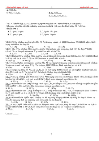Kim loại tác dụng với axit dayhoc24h.com
A. Al2O3, Fe.
C. Al2O3, Fe2O3, Fe. B. Fe, Al2O3, Al.
D. Al, Fe, Al2O3, Fe2O3.
VD27: M t h n h p Al, Feộ ỗ ợ 2O3 em tác d ng v i dung d ch HCl d thu c 3,36 lít Hđ ụ ớ ị ư đượ 2 ( ktc).đ
N u nung nóng h n h p nph n ng hoàn toàn thu c 18,2 gam r n. Kh i l ng Al, Feế ỗ ợ đế ả ứ đượ ắ ố ượ 2O3 ban
u l n l t làđầ ầ ượ
A. 2,7 gam; 16 gam. C. 2,7 gam; 15,5 gam.
B. 2,7 gam; 8 gam. D. 2,7 gam; 24 gam.
VD28: Có 10g hỗn hợp kim loại gồm Mg, Al, Zn tác dụng vừa đủ với dd HCl thu được 22,4l khí H2 (đktc). Khối
lượng muối khan thu được là:
A. 57,5g B. 81g C. 73g D.43,5g
VD29: Cho 1,75g hỗn hợp 3 kim loại Fe, Al, Zn. Hòa tan hoàn toàn trong dung dịch HCl thu được V lít khí
( đktc). Cô cạn dung dịch thu được 5,3g muối khan. Giá trị của V là:
A. 2,24 l B. 3,36 l C. 1,12 l D. 0.56 l
VD30: Hòa tan10,14g hỗn hợp 3 kim loại Cu, Mg, Al bằng một lượng vừa đủ dd HCl thu được 7,84 lít khí X (đktc)
và 1,54g chất rắn Y và dd Z. Cô cạn dd Z thu được m g muối. Giá trị m là:
A: 21,025g B: 33,45g C: 14,8125g D: 18,6g
VD31: Cho 2,13g hỗn hợp X gồm 3 kim loại Mg, Al, Cu ở dạng bột tác dụng hoàn toàn với oxi thu đươch hỗn hợp
Y gồm các oxit có khối lượng 3,33g. Thể tích của dd HCl 2M vừa đủ để phản ứng hết với Y là:
A: 90ml B: 57ml C: 75ml D: 50ml
VD32: Nung nóng 16,8g hh Au, Ag, Cu, Fe, Zn với một lượng dư khí oxi đến khi xãy ra phản ứng hoàn toàn, thu
được 23,2g chất rắn X. Thể tích dd HCl 2M vừa đủ để phản ứng với chất rắn X là:
A: 600ml B: 200ml C: 800ml D: 400ml.
VD33: Cho 21g hỗn hợp gồm 3 kim loại Fe, Cu, Al tác dụng hoàn toàn với lượng dư dd axit HNO3 thu được 5,376l
hỗn hợp khí NO và NO2 có tỉ khối so với H2 là 17. Khối lượng của muối sau phản ứng là:
A. 32,8 g B. 38,2g C. 43,3g D. 58,2 g
VD34: Hòa tan hoàn toàn 3,58g hỗn hợp 3 kim loại Al, Fe, Cu bằng dd HNO3 thu được hỗn hợp sản phẩm khí gồm
0,04 mol NO và 0,06 mol NO2. Khố lượng muối trong dd sau phản ứng là:
A: 16,5g B: 15,32g C: 14,74g D: 18,22g
VD35: Hòa tan hoàn toàn 12,42g Al bằng dd HNO3 loãng dư thu được dd X và 1,344 lít (đktc) hh 2 khí Y N2O và
N2. Tỉ khối của hh khí Y so với H2 là 18. Cô cạn dd X thu được m(g) muối khan. Giá trị m là:
A: 97,98g B: 106,38g C: 38,34g D: 34,08g
VD36: Hòa tan hết 16.3g hỗn hợp 3 kim loại Fe, Al, Mg trong dung dịch H2SO4 đặc nóng thu được 0.55 mol khí
SO2 . Cô cạn dung dịch sau phản ứng khối lượng chất rắn thu được là:
A. 69.1g B. 96,1g C. 43,5g D. 46,9g
VD37: Cho 11,9g hh 2 kim loại Al và Zn tác dụng vừa đủ dd H2SO4 đặc, nóng thu được 3,92 lít hh hai khí H2S và
SO2 có tỉ khối với H2 là 23,429. Khối lượng muối khan thu được sau khi cô cạn dd sau phản ứng là:
A: 57,5g B: 49,5g C: 43,5g D: 46,9g
Còn nữa ...........
5
5
 