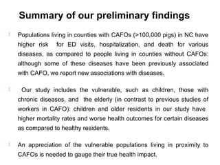 Summary of our preliminary findings
 Populations living in counties with CAFOs (>100,000 pigs) in NC have
higher risk for ED visits, hospitalization, and death for various
diseases, as compared to people living in counties without CAFOs:
although some of these diseases have been previously associated
with CAFO, we report new associations with diseases.
 Our study includes the vulnerable, such as children, those with
chronic diseases, and the elderly (in contrast to previous studies of
workers in CAFO): children and older residents in our study have
higher mortality rates and worse health outcomes for certain diseases
as compared to healthy residents.
 An appreciation of the vulnerable populations living in proximity to
CAFOs is needed to gauge their true health impact.
 