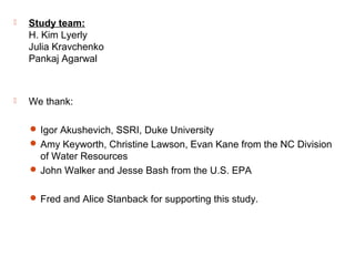  Study team:
H. Kim Lyerly
Julia Kravchenko
Pankaj Agarwal
 We thank:
 Igor Akushevich, SSRI, Duke University
 Amy Keyworth, Christine Lawson, Evan Kane from the NC Division
of Water Resources
 John Walker and Jesse Bash from the U.S. EPA
 Fred and Alice Stanback for supporting this study.
 