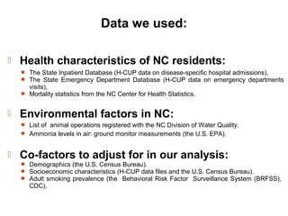 Data we used:
 Health characteristics of NC residents:
 The State Inpatient Database (H-CUP data on disease-specific hospital admissions),
 The State Emergency Department Database (H-CUP data on emergency departments
visits),
 Mortality statistics from the NC Center for Health Statistics.
 Environmental factors in NC:
 List of animal operations registered with the NC Division of Water Quality.
 Ammonia levels in air: ground monitor measurements (the U.S. EPA).
 Co-factors to adjust for in our analysis:
 Demographics (the U.S. Census Bureau).
 Socioeconomic characteristics (H-CUP data files and the U.S. Census Bureau).
 Adult smoking prevalence (the Behavioral Risk Factor Surveillance System (BRFSS),
CDC).
 