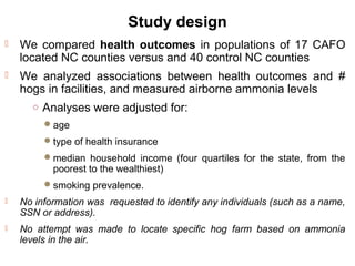Study design
 We compared health outcomes in populations of 17 CAFO
located NC counties versus and 40 control NC counties
 We analyzed associations between health outcomes and #
hogs in facilities, and measured airborne ammonia levels
○ Analyses were adjusted for:
age
type of health insurance
median household income (four quartiles for the state, from the
poorest to the wealthiest)
smoking prevalence.
 No information was requested to identify any individuals (such as a name,
SSN or address).
 No attempt was made to locate specific hog farm based on ammonia
levels in the air.
 