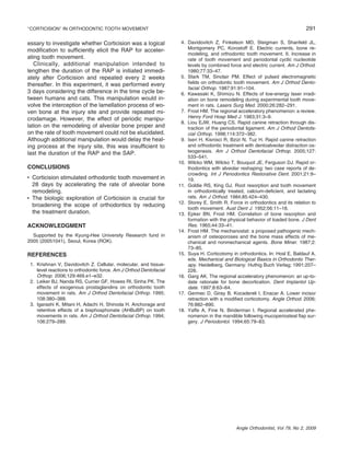 ‘‘CORTICISION’’ IN ORTHODONTIC TOOTH MOVEMENT

essary to investigate whether Corticision was a logical
modiﬁcation to sufﬁciently elicit the RAP for accelerating tooth movement.
Clinically, additional manipulation intended to
lengthen the duration of the RAP is initiated immediately after Corticision and repeated every 2 weeks
thereafter. In this experiment, it was performed every
3 days considering the difference in the time cycle between humans and cats. This manipulation would involve the interception of the lamellation process of woven bone at the injury site and provide repeated microdamage. However, the effect of periodic manipulation on the remodeling of alveolar bone proper and
on the rate of tooth movement could not be elucidated.
Although additional manipulation would delay the healing process at the injury site, this was insufﬁcient to
last the duration of the RAP and the SAP.
CONCLUSIONS
• Corticision stimulated orthodontic tooth movement in
28 days by accelerating the rate of alveolar bone
remodeling.
• The biologic exploration of Corticision is crucial for
broadening the scope of orthodontics by reducing
the treatment duration.
ACKNOWLEDGMENT
Supported by the Kyung-Hee University Research fund in
2005 (20051041), Seoul, Korea (ROK).

REFERENCES
1. Krishnan V, Davidovitch Z. Cellular, molecular, and tissuelevel reactions to orthodontic force. Am J Orthod Dentofacial
Orthop. 2006;129:469.e1–e32.
2. Leiker BJ, Nanda RS, Currier GF, Howes RI, Sinha PK. The
effects of exogenous prostaglandins on orthodontic tooth
movement in rats. Am J Orthod Dentofacial Orthop. 1995;
108:380–388.
3. Igarashi K, Mitani H, Adachi H, Shinoda H. Anchorage and
retentive effects of a bisphosphonate (AHBuBP) on tooth
movements in rats. Am J Orthod Dentofacial Orthop. 1994;
106:279–289.

291
4. Davidovitch Z, Finkelson MD, Steigman S, Shanfeld JL,
Montgomery PC, Korostoff E. Electric currents, bone remodeling, and orthodontic tooth movement. II. Increase in
rate of tooth movement and periodontal cyclic nucleotide
levels by combined force and electric current. Am J Orthod.
1980;77:33–47.
5. Stark TM, Sinclair PM. Effect of pulsed electromagnetic
ﬁelds on orthodontic tooth movement. Am J Orthod Dentofacial Orthop. 1987;91:91–104.
6. Kawasaki K, Shimizu N. Effects of low-energy laser irradiation on bone remodeling during experimental tooth movement in rats. Lasers Surg Med. 2000;26:282–291.
7. Frost HM. The regional acceleratory phenomenon: a review.
Henry Ford Hosp Med J. 1983;31:3–9.
8. Liou EJW, Huang CS. Rapid canine retraction through distraction of the periodontal ligament. Am J Orthod Dentofacial Orthop. 1998;114:372–382.
9. Iseri H, Kisnisci R, Bzizi N, Tuz H. Rapid canine retraction
and orthodontic treatment with dentoalveolar distraction osteogenesis. Am J Orthod Dentofacial Orthop. 2005;127:
533–541.
10. Wilcko WM, Wilcko T, Bouquot JE, Ferguson DJ. Rapid orthodontics with alveolar reshaping: two case reports of decrowding. Int J Periodontics Restorative Dent. 2001;21:9–
19.
11. Goldie RS, King GJ. Root resorption and tooth movement
in orthodontically treated, calcium-deﬁcient, and lactating
rats. Am J Orthod. 1984;85:424–430.
12. Storey E, Smith R. Force in orthodontics and its relation to
tooth movement. Aust Dent J. 1952;56:11–18.
13. Epker BN, Frost HM. Correlation of bone resorption and
formation with the physical behavior of loaded bone. J Dent
Res. 1965;44:33–41.
14. Frost HM. The mechanostat: a proposed pathogenic mechanism of osteoporoses and the bone mass effects of mechanical and nonmechanical agents. Bone Miner. 1987;2:
73–85.
15. Suya H. Corticotomy in orthodontics. In: Hosl E, Baldauf A,
eds. Mechanical and Biological Basics in Orthodontic Therapy. Heidelberg, Germany: Huthig Buch Verlag; 1991:207–
226.
16. Garg AK. The regional acceleratory phenomenon: an up-todate rationale for bone decortication. Dent Implantol Update. 1997;8:63–64.
17. Germec D, Giray B, Kocadereli I, Enacar A. Lower incisor
retraction with a modiﬁed corticotomy. Angle Orthod. 2006;
76:882–890.
18. Yaffe A, Fine N, Binderman I. Regional accelerated phenomenon in the mandible following mucoperiosteal ﬂap surgery. J Periodontol. 1994;65:79–83.

Angle Orthodontist, Vol 79, No 2, 2009

 