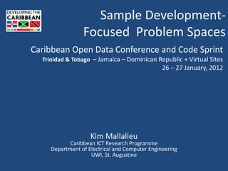 Sample Development-
                 Focused Problem Spaces
Caribbean Open Data Conference and Code Sprint
  Trinidad & Tobago – Jamaica – Dominican Republic + Virtual Sites
                                                26 – 27 January, 2012




                    Kim Mallalieu
            Caribbean ICT Research Programme
     Department of Electrical and Computer Engineering
                    UWI, St. Augustine
 