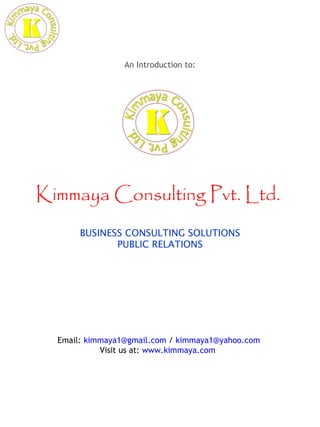 An Introduction to:




Kimmaya Consulting Pvt. Ltd.
       BUSINESS CONSULTING SOLUTIONS
              PUBLIC RELATIONS




  Email: kimmaya1@gmail.com / kimmaya1@yahoo.com
            Visit us at: www.kimmaya.com
 