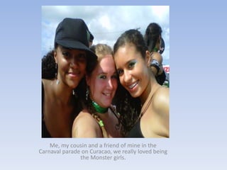 Me, my cousin and a friend of mine in the
Carnaval parade on Curacao, we really loved being
               the Monster girls.
 
