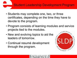 Student Leadership Development Program
• Students may complete one, two, or three
certificates, depending on the time they have to
devote to the program.
• Program consists of learning modules and service
projects tied to the modules.
• New and evolving topics to aid the
leaders of tomorrow.
• Continual resumé development
through the program.
 