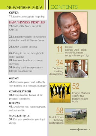NOVEMBER 2009                             CONTENTS
 COVER
 11. Real estate magnate reaps big
 KABA WINNERS PROFILES
 19. SME of the Year - InvesteQ
 CAPITAL

 22. Lifting the weights of excellence
 - Muscles Health & Fitness Centre



                                               11
 24. KABA Winners pictorial                              Cover:
                                                         Daniel Ojijo - Real
 26. Rising to the top through 'soft                     estate business
                                                         magnate reaps big
 skills' training


                                               34
 28. Low cost healthcare concept
 succeeds
 30. Daring youth entrepreneurs -          Decision-
 Intrepid Data Systems                      making
                                         demystified
 OPINION
 32. Corporate power and authority:
 The dilemma of a company manager

 CONSUMER INSIGHT
                                                               52
                                                               Image Matters:
 40. Understanding ‘bottom of the                              Throw the
 pyramid’ consumers                                            perfect office
                                                               bash
 BOB SAYS
 44. A wake up call: Balancing work
 and private life

 MANAGERS' STYLE
                                               58
                                         East Africa's
 50. End year goodies for your loyal         holiday
 clients                                 destinations

                                                            NOVEMBER 09   MANAGEMENT   1
 