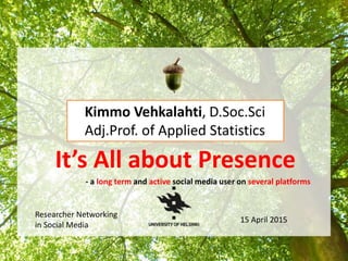 It’s All about Presence
- a long term and active social media user on several platforms
Kimmo Vehkalahti, D.Soc.Sci
Adj.Prof. of Applied Statistics
Researcher Networking
in Social Media
15 April 2015
 