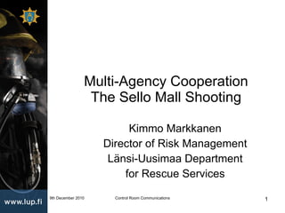 Multi-Agency Cooperation The Sello Mall Shooting Kimmo Markkanen Director of Risk Management Länsi-Uusimaa Department for Rescue Services 9th December 2010 Control Room Communications 