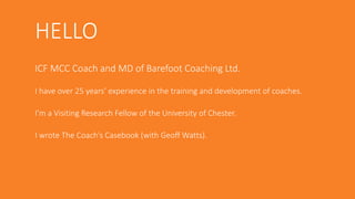 HELLO
ICF MCC Coach and MD of Barefoot Coaching Ltd.
I have over 25 years’ experience in the training and development of coaches.
I’m a Visiting Research Fellow of the University of Chester.
I wrote The Coach’s Casebook (with Geoff Watts).
 
