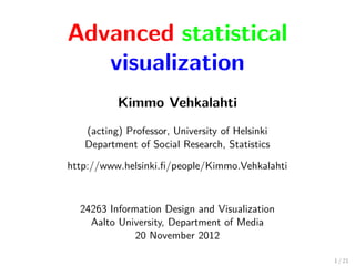 Advanced statistical
visualization
Kimmo Vehkalahti
(acting) Professor, University of Helsinki
Department of Social Research, Statistics
http://www.helsinki.ﬁ/people/Kimmo.Vehkalahti
24263 Information Design and Visualization
Aalto University, Department of Media
20 November 2012
1 / 21
 