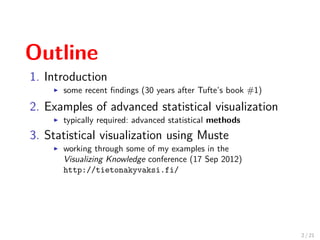 Outline
1. Introduction
some recent ﬁndings (30 years after Tufte’s book #1)
2. Examples of advanced statistical visualization
typically required: advanced statistical methods
3. Statistical visualization using Muste
working through some of my examples in the
Visualizing Knowledge conference (17 Sep 2012)
http://tietonakyvaksi.fi/
2 / 21
 