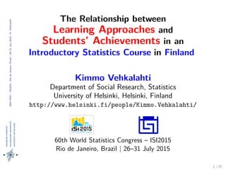 60thWSC–ISI2015|RiodeJaneiro,Brazil|26–31July2015|K.Vehkalahti
The Relationship between
Learning Approaches and
Students’ Achievements in an
Introductory Statistics Course in Finland
Kimmo Vehkalahti
Department of Social Research, Statistics
University of Helsinki, Helsinki, Finland
http://www.helsinki.fi/people/Kimmo.Vehkalahti/
60th World Statistics Congress – ISI2015
Rio de Janeiro, Brazil | 26–31 July 2015
1 / 37
 
