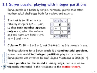 24thIWMS|Haikou,Hainan,China|May2015|K.Vehkalahti
1.1 Survo puzzle: playing with integer partitions
Survo puzzle is a basically simple, numerical puzzle that oﬀers
mathematical challenges both for novices and experts.
The task is to ﬁll an m × n
table by integers 1, 2, . . . , mn,
so that each number appears
only once, when the column
and row sums are ﬁxed. Here,
m = 3 and n = 4.
Column C: 10 = 3 + 2 + 5, not 3 + 6 + 1, as 6 is already in use.
Finding solutions for a Survo puzzle is a combinatorial problem,
where these restricted integer partitions play a crucial role.
Survo puzzle was invented by prof. Seppo Mustonen in 2006 [6, 7].
Survo puzzles can be solved in many ways, but here we are
especially interested in their relations to the matrix theory.
12 / 36
 