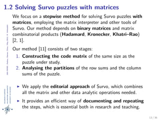 24thIWMS|Haikou,Hainan,China|May2015|K.Vehkalahti
1.2 Solving Survo puzzles with matrices
We focus on a stepwise method for solving Survo puzzles with
matrices, employing the matrix interpreter and other tools of
Survo. Our method depends on binary matrices and matrix
combinatorial products (Hadamard, Kronecker, Khatri–Rao)
[2, 1].
Our method [11] consists of two stages:
1. Constructing the code matrix of the same size as the
puzzle under study.
2. Analysing the partitions of the row sums and the column
sums of the puzzle.
We apply the editorial approach of Survo, which combines
all the matrix and other data analytic operations needed.
It provides an eﬃcient way of documenting and repeating
the steps, which is essential both in research and teaching.
13 / 36
 