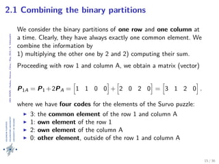 24thIWMS|Haikou,Hainan,China|May2015|K.Vehkalahti
2.1 Combining the binary partitions
We consider the binary partitions of one row and one column at
a time. Clearly, they have always exactly one common element. We
combine the information by
1) multiplying the other one by 2 and 2) computing their sum.
Proceeding with row 1 and column A, we obtain a matrix (vector)
P1A = P1 +2PA = 1 1 0 0 + 2 0 2 0 = 3 1 2 0 .
where we have four codes for the elements of the Survo puzzle:
3: the common element of the row 1 and column A
1: own element of the row 1
2: own element of the column A
0: other element, outside of the row 1 and column A
15 / 36
 