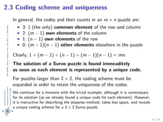 24thIWMS|Haikou,Hainan,China|May2015|K.Vehkalahti
2.3 Coding scheme and uniqueness
In general, the codes and their counts in an m × n puzzle are:
3: 1 (the only) common element of the row and column
2: (m − 1) own elements of the column
1: (n − 1) own elements of the row
0: (m − 1)(n − 1) other elements elsewhere in the puzzle
Clearly, 1 + (m − 1) + (n − 1) + (m − 1)(n − 1) = mn.
The solution of a Survo puzzle is found immeaditely
as soon as each element is represented by a unique code.
For puzzles larger than 2 × 2, the coding scheme must be
expanded in order to retain the uniqueness of the codes.
We continue for a moment with the trivial example, although it is unnecessary
for its solution (as we already found a unique code for each element). However,
it is instructive for describing the stepwise method, takes less space, and reveals
a unique coding scheme for a 3 × 3 Survo puzzle.
17 / 36
 