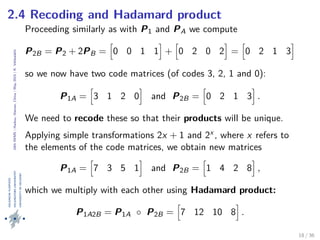 24thIWMS|Haikou,Hainan,China|May2015|K.Vehkalahti
2.4 Recoding and Hadamard product
Proceeding similarly as with P1 and PA we compute
P2B = P2 + 2PB = 0 0 1 1 + 0 2 0 2 = 0 2 1 3
so we now have two code matrices (of codes 3, 2, 1 and 0):
P1A = 3 1 2 0 and P2B = 0 2 1 3 .
We need to recode these so that their products will be unique.
Applying simple transformations 2x + 1 and 2x , where x refers to
the elements of the code matrices, we obtain new matrices
P1A = 7 3 5 1 and P2B = 1 4 2 8 ,
which we multiply with each other using Hadamard product:
P1A2B = P1A ◦ P2B = 7 12 10 8 .
18 / 36
 
