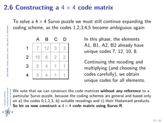 24thIWMS|Haikou,Hainan,China|May2015|K.Vehkalahti
2.6 Constructing a 4 × 4 code matrix
To solve a 4 × 4 Survo puzzle we must still continue expanding the
coding scheme, as the codes 1,2,3,4,5 become ambiguous again:
A B C D
1
2
3
4
7 12 3 3
10 8 2 2
5 4 1 1
5 4 1 1
In this phase, the elements
A1, B1, A2, B2 already have
unique codes 7, 12, 10, 8.
Continuing the recoding and
multiplying (and choosing the
codes carefully), we obtain
unique codes for all elements.
We note that we can construct the code matrices without any reference to a
particular Survo puzzle, because the coding schemes are general and based only
on a) the codes 0,1,2,3, b) suitable recodings and c) their Hadamard products.
So let us now construct a 4 × 4 code matrix using Survo R.
20 / 36
 