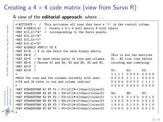 24thIWMS|Haikou,Hainan,China|May2015|K.Vehkalahti
Creating a 4 × 4 code matrix (view from Survo R)
A view of the editorial approach, where . . .
*/ACTIVATE + / This activates all rows that have a ’+’ in the control column.
+MAT X=ZER(4,4) / Create a 4 x 4 null matrix X with labels
+MAT X(0,1)="A" / corresponding to the Survo puzzle.
+MAT X(0,2)="B"
+MAT X(0,3)="C"
+MAT X(0,4)="D"
+MAT RLABELS NUM(1) TO X
+MAT X1=X / X is the basis for each binary matrix.
+MAT XA=X / This is how the matrices
+MAT X2=X / We need three pairs of rows and columns. X1...XC look like before
+MAT XB=X / Choose X1 and XA, X2 and XB, X3 and XC. recoding and combining:
+MAT X3=X /
+MAT XC=X / X1: X2: X3:
* 1 1 1 1 0 0 0 0 0 0 0 0
*Mark the rows and the columns suitably with ones: 0 0 0 0 1 1 1 1 0 0 0 0
*(I# and J# refer to row and column indices) 0 0 0 0 0 0 0 0 1 1 1 1
* 0 0 0 0 0 0 0 0 0 0 0 0
+MAT #TRANSFORM X1 BY F1 / F1=if(I#=1)then(1)else(0)
+MAT #TRANSFORM XA BY FA / FA=if(J#=1)then(1)else(0) XA: XB: XC:
+MAT #TRANSFORM X2 BY F2 / F2=if(I#=2)then(1)else(0) 1 0 0 0 0 1 0 0 0 0 1 0
+MAT #TRANSFORM XB BY FB / FB=if(J#=2)then(1)else(0) 1 0 0 0 0 1 0 0 0 0 1 0
+MAT #TRANSFORM X3 BY F3 / F3=if(I#=3)then(1)else(0) 1 0 0 0 0 1 0 0 0 0 1 0
+MAT #TRANSFORM XC BY FC / FC=if(J#=3)then(1)else(0) 1 0 0 0 0 1 0 0 0 0 1 0
*
*Recode and combine (see the results on the right): X1A: X2B: X3C:
+MAT X1A=X1+2*XA / W=if(X#=0)then(01)else(a) 3 1 1 1 0 2 0 0 0 0 2 021 / 36
 