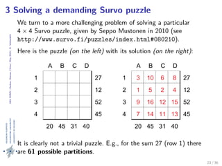 24thIWMS|Haikou,Hainan,China|May2015|K.Vehkalahti
3 Solving a demanding Survo puzzle
We turn to a more challenging problem of solving a particular
4 × 4 Survo puzzle, given by Seppo Mustonen in 2010 (see
http://www.survo.fi/puzzles/index.html#080210).
Here is the puzzle (on the left) with its solution (on the right):
A B C D
1 27
2 12
3 52
4 45
20 45 31 40
A B C D
1 3 10 6 8 27
2 1 5 2 4 12
3 9 16 12 15 52
4 7 14 11 13 45
20 45 31 40
It is clearly not a trivial puzzle. E.g., for the sum 27 (row 1) there
are 61 possible partitions.
23 / 36
 