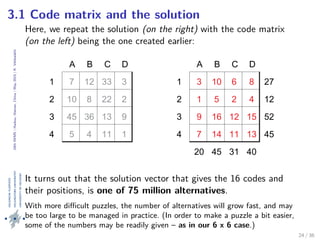 24thIWMS|Haikou,Hainan,China|May2015|K.Vehkalahti
3.1 Code matrix and the solution
Here, we repeat the solution (on the right) with the code matrix
(on the left) being the one created earlier:
A B C D
1
2
3
4
7 12 33 3
10 8 22 2
45 36 13 9
5 4 11 1
A B C D
1 3 10 6 8 27
2 1 5 2 4 12
3 9 16 12 15 52
4 7 14 11 13 45
20 45 31 40
It turns out that the solution vector that gives the 16 codes and
their positions, is one of 75 million alternatives.
With more diﬃcult puzzles, the number of alternatives will grow fast, and may
be too large to be managed in practice. (In order to make a puzzle a bit easier,
some of the numbers may be readily given – as in our 6 x 6 case.)
24 / 36
 