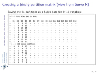 24thIWMS|Haikou,Hainan,China|May2015|K.Vehkalahti
Creating a binary partition matrix (view from Survo R)
Saving the 61 partitions as a Survo data ﬁle of 16 variables:
*FILE SAVE ROW1.TXT TO ROW1
*
* X1 X2 X3 X4 X5 X6 X7 X8 X9 X10 X11 X12 X13 X14 X15 X16
* 1 2 8 16 - - - - - - - - - - - -
* 1 2 9 15 - - - - - - - - - - - -
* 1 2 10 14 - - - - - - - - - - - -
* 1 2 11 13 - - - - - - - - - - - -
* 1 3 7 16 - - - - - - - - - - - -
* 1 3 8 15 - - - - - - - - - - - -
* 1 3 9 14 - - - - - - - - - - - -
* 1 3 10 13 - - - - - - - - - - - -
* 1 3 11 12 - - - - - - - - - - - -
*[...] (44 lines omitted)
* 3 6 8 10 - - - - - - - - - - - -
* 3 7 8 9 - - - - - - - - - - - -
* 4 5 6 12 - - - - - - - - - - - -
* 4 5 7 11 - - - - - - - - - - - -
* 4 5 8 10 - - - - - - - - - - - -
* 4 6 7 10 - - - - - - - - - - - -
* 4 6 8 9 - - - - - - - - - - - -
* 5 6 7 9 - - - - - - - - - - - -
26 / 36
 