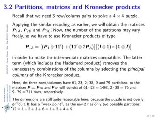 24thIWMS|Haikou,Hainan,China|May2015|K.Vehkalahti
3.2 Partitions, matrices and Kronecker products
Recall that we need 3 row/column pairs to solve a 4 × 4 puzzle.
Applying the similar recoding as earlier, we will obtain the matrices
P1A, P2B and P3C . Now, the number of the partitions may vary
freely, so we have to use Kronecker products of type
P1A = (P1 ⊗ 11 ) + (11 ⊗ 2PA) (I ⊗ 1) ◦ (1 ⊗ I)
in order to make the intermediate matrices compatible. The latter
term (which includes the Hadamard product) removes the
unnecessary combinations of the columns by selecting the principal
columns of the Kronecker product.
Here, the three rows/columns have 61, 23, 2, 38, 9 and 79 partitions, so the
matrices P1A, P2B and P3C will consist of 61 · 23 = 1403, 2 · 38 = 76 and
9 · 79 = 711 rows, respectively.
The dimensions are still quite reasonable here, because the puzzle is not overly
diﬃcult. It has a ”weak point”, as the row 2 has only two possible partitions:
12 = 1 + 2 + 3 + 6 = 1 + 2 + 4 + 5.
29 / 36
 