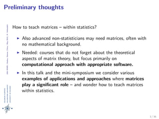 24thIWMS|Haikou,Hainan,China|May2015|K.Vehkalahti
Preliminary thoughts
How to teach matrices – within statistics?
Also advanced non-statisticians may need matrices, often with
no mathematical background.
Needed: courses that do not forget about the theoretical
aspects of matrix theory, but focus primarily on
computational approach with appropriate software.
In this talk and the mini-symposium we consider various
examples of applications and approaches where matrices
play a signiﬁcant role – and wonder how to teach matrices
within statistics.
3 / 36
 