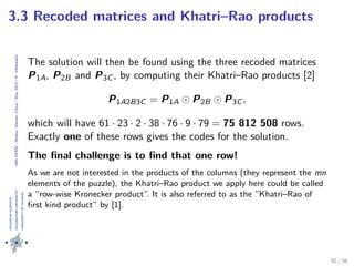 24thIWMS|Haikou,Hainan,China|May2015|K.Vehkalahti
3.3 Recoded matrices and Khatri–Rao products
The solution will then be found using the three recoded matrices
P1A, P2B and P3C , by computing their Khatri–Rao products [2]
P1A2B3C = P1A P2B P3C ,
which will have 61 · 23 · 2 · 38 · 76 · 9 · 79 = 75 812 508 rows.
Exactly one of these rows gives the codes for the solution.
The ﬁnal challenge is to ﬁnd that one row!
As we are not interested in the products of the columns (they represent the mn
elements of the puzzle), the Khatri–Rao product we apply here could be called
a ”row-wise Kronecker product”. It is also referred to as the ”Khatri–Rao of
ﬁrst kind product” by [1].
30 / 36
 