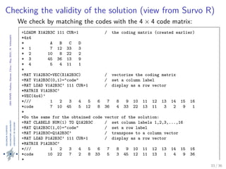 24thIWMS|Haikou,Hainan,China|May2015|K.Vehkalahti
Checking the validity of the solution (view from Survo R)
We check by matching the codes with the 4 × 4 code matrix:
again take advantage of the editorial approach of Muste and the smooth
interplay between its matrices and data ﬁles. Clearly, our result is valid, as
we have found the solution for the Survo puzzle.
+LOADM X1A2B3C 111 CUR+1 / the coding matrix (created earlier)
*4x4
* A B C D
* 1 7 12 33 3
* 2 10 8 22 2
* 3 45 36 13 9
* 4 5 4 11 1
*
+MAT V1A2B3C=VEC(X1A2B3C) / vectorize the coding matrix
+MAT V1A2B3C(0,1)="code" / set a column label
+MAT LOAD V1A2B3C’ 111 CUR+1 / display as a row vector
*MATRIX V1A2B3C’
*VEC(4x4)’
*/// 1 2 3 4 5 6 7 8 9 10 11 12 13 14 15 16
*code 7 10 45 5 12 8 36 4 33 22 13 11 3 2 9 1
*
*Do the same for the obtained code vector of the solution:
+MAT CLABELS NUM(1) TO Q1A2B3C / set column labels 1,2,3,...,16
+MAT Q1A2B3C(1,0)="code" / set a row label
+MAT P1A2B3C=Q1A2B3C’ / transpose to a column vector
+MAT LOAD P1A2B3C’ 111 CUR+1 / display as a row vector
*MATRIX P1A2B3C’
*/// 1 2 3 4 5 6 7 8 9 10 11 12 13 14 15 16
*code 10 22 7 2 8 33 5 3 45 12 11 13 1 4 9 36
*
+FILE SAVE MAT V1A2B3C TO CODES / save both vectors to new data files, 33 / 36
 
