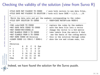 24thIWMS|Haikou,Hainan,China|May2015|K.Vehkalahti
Checking the validity of the solution (view from Survo R)
*MATRIX P1A2B3C’
*/// 1 2 3 4 5 6 7 8 9 10 11 12 13 14 15 16
*code 10 22 7 2 8 33 5 3 45 12 11 13 1 4 9 36
*
+FILE SAVE MAT V1A2B3C TO CODES / save both vectors to new data files,
+FILE SAVE MAT P1A2B3C TO SOLUTION / both will have CASE = 1,2,3,...,16
*.............................
Match the data sets and get the numbers corresponding to the codes:
+FILE COPY SOLUTION TO CODES / VARS=CASE MATCH=code MODE=2
*........................................................................
+VAR code=CASE TO CODES / replace the codes by the numbers
+MAT SAVE DATA CODES TO CODES / save the data file into a vector
+MAT CODES=VEC(CODES,4) / change the vector to a 4x4 matrix
+MAT RLABELS FROM X TO CODES / take labels from the matrix X that
+MAT CLABELS FROM X TO CODES / was the basis of the coding matrix
+MAT NAME CODES AS Solution / this is the solution through codes
+LOADM CODES 111 CUR+2 / SUMS=1 / show the row and column sums, too
*
*Solution
* A B C D Sum
* 1 3 10 6 8 27
* 2 1 5 2 4 12
* 3 9 16 12 15 52
* 4 7 14 11 13 45
*Sum 20 45 31 40
Figure 18: Checking the solution by matching it with the coding matrix.
Indeed, we have found the solution for the Survo puzzle.
34 / 36
 