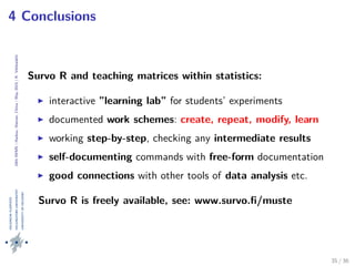 24thIWMS|Haikou,Hainan,China|May2015|K.Vehkalahti
4 Conclusions
Survo R and teaching matrices within statistics:
interactive ”learning lab” for students’ experiments
documented work schemes: create, repeat, modify, learn
working step-by-step, checking any intermediate results
self-documenting commands with free-form documentation
good connections with other tools of data analysis etc.
Survo R is freely available, see: www.survo.ﬁ/muste
35 / 36
 