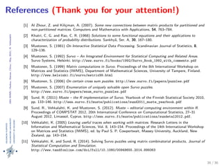 24thIWMS|Haikou,Hainan,China|May2015|K.Vehkalahti
References (Thank you for your attention!)
[1] Al Zhour, Z. and Kilic˛man, A. (2007). Some new connections between matrix products for partitioned and
non-partitioned matrices. Computers and Mathematics with Applications, 54, 763–784.
[2] Khatri, C. G. and Rao, C. R. (1968) Solutions to some functional equations and their applications to
characterization of probability distributions. Sankhy¯a, Ser. A, 30, 167–180.
[3] Mustonen, S. (1981) On Interactive Statistical Data Processing. Scandinavian Journal of Statistics, 8,
129–136.
[4] Mustonen, S. (1992) Survo – An Integrated Environment for Statistical Computing and Related Areas.
Survo Systems, Helsinki. http://www.survo.fi/books/1992/Survo_Book_1992_with_comments.pdf
[5] Mustonen, S. (1999) Matrix computations in Survo. Proceedings of the 8th International Workshop on
Matrices and Statistics (IWMS), Department of Mathematical Sciences, University of Tampere, Finland.
http://www.helsinki.fi/survo/matrix99.html
[6] Mustonen, S. (2006) On certain cross sum puzzles. http://www.survo.fi/papers/puzzles.pdf
[7] Mustonen, S. (2007) Enumeration of uniquely solvable open Survo puzzles.
http://www.survo.fi/papers/enum_survo_puzzles.pdf
[8] Sund, R. (2011) Muste – the R implementation of Survo. Yearbook of the Finnish Statistical Society 2010,
pp. 133–146. http://www.survo.fi/muste/publications/sund2011_muste_yearbook.pdf
[9] Sund, R., Vehkalahti, K. and Mustonen, S. (2012). Muste – editorial computing environment within R.
Proceedings of COMPSTAT 2012, 20th International Conference on Computational Statistics, 27–31
August 2012, Limassol, Cyprus. http://www.survo.fi/muste/publications/sundetal2012.pdf.
[10] Vehkalahti, K. (2005) Leaving useful traces when working with matrices. Research Letters in the
Information and Mathematical Sciences, Vol. 8, 143–154. Proceedings of the 14th International Workshop
on Matrices and Statistics (IWMS), ed. by Paul S. P. Cowpertwait, Massey University, Auckland, New
Zealand, pp. 143–154.
[11] Vehkalahti, K. and Sund, R. (2014). Solving Survo puzzles using matrix combinatorial products, Journal of
Statistical Computation and Simulation.
http://www.tandfonline.com/doi/full/10.1080/00949655.2014.899363
36 / 36
 