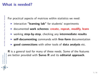 24thIWMS|Haikou,Hainan,China|May2015|K.Vehkalahti
What is needed?
For practical aspects of matrices within statistics we need:
interactive ”learning lab” for students’ experiments
documented work schemes: create, repeat, modify, learn
working step-by-step, checking any intermediate results
self-documenting commands with free-form documentation
good connections with other tools of data analysis etc.
R is a general tool for many of these needs. Some of the features
are better provided with Survo R and its editorial approach.
5 / 36
 